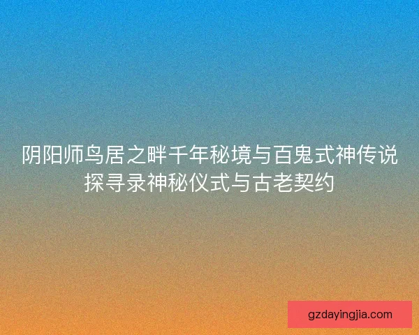 阴阳师鸟居之畔千年秘境与百鬼式神传说探寻录神秘仪式与古老契约