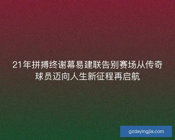 21年拼搏终谢幕易建联告别赛场从传奇球员迈向人生新征程再启航
