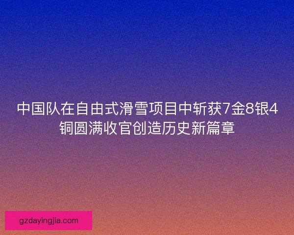 中国队在自由式滑雪项目中斩获7金8银4铜圆满收官创造历史新篇章