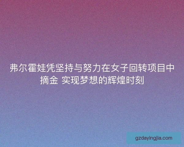 弗尔霍娃凭坚持与努力在女子回转项目中摘金 实现梦想的辉煌时刻